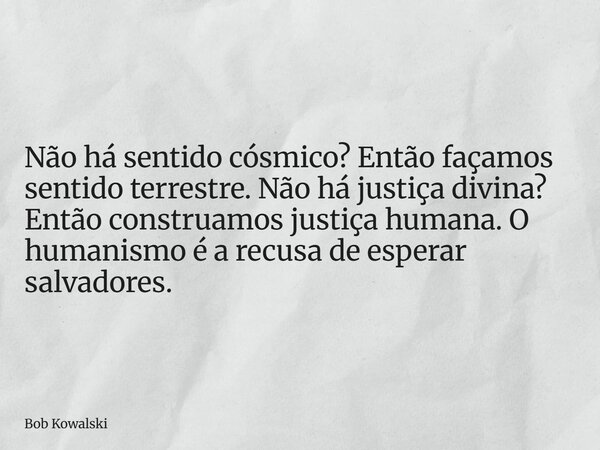 Não há sentido cósmico? Então façamos sentido terrestre. Não há justiça divina? Então construamos justiça humana. O humanismo é a recusa de esperar salvadores.... Frase de Bob Kowalski.