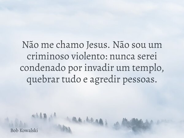 Não me chamo Jesus. Não sou um criminoso violento: nunca serei condenado por invadir um templo, quebrar tudo e agredir pessoas.... Frase de Bob Kowalski.