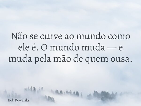 Não se curve ao mundo como ele é. O mundo muda — e muda pela mão de quem ousa.... Frase de Bob Kowalski.