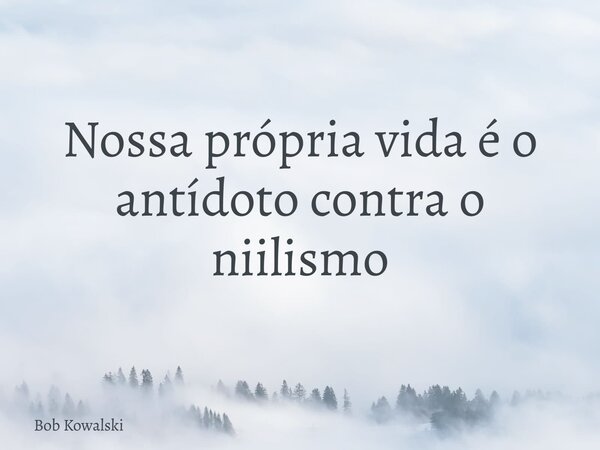 Nossa própria vida é o antídoto contra o niilismo... Frase de Bob Kowalski.