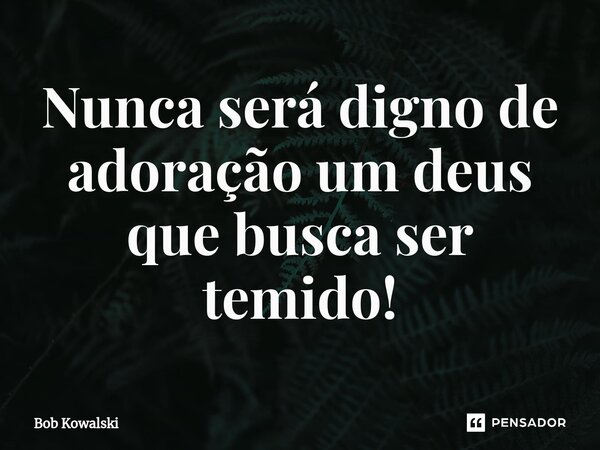 Nunca será digno de adoração um deus que busca ser temido!... Frase de Bob Kowalski.