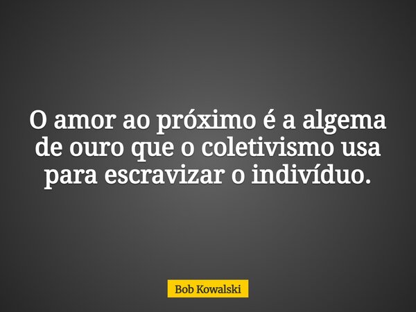 O amor ao próximo é a algema de ouro que o coletivismo usa para escravizar o indivíduo.... Frase de Bob Kowalski.