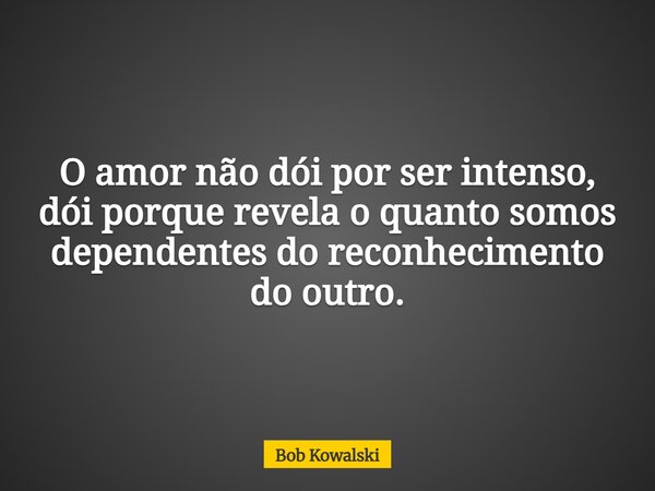 O amor não dói por ser intenso, dói porque revela o quanto somos dependentes do reconhecimento do outro.... Frase de Bob Kowalski.