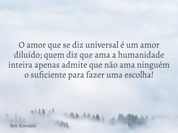 O amor que se diz universal é um amor diluído; quem diz que ama a humanidade inteira apenas admite que não ama ninguém o suficiente para fazer uma escolha!... Frase de Bob Kowalski.