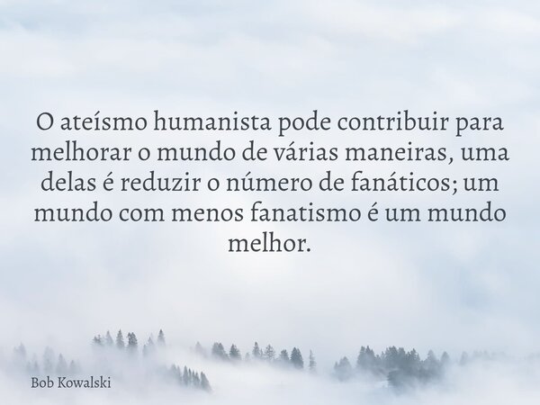 O ateísmo humanista pode contribuir para melhorar o mundo de várias maneiras, uma delas é reduzir o número de fanáticos; um mundo com menos fanatismo é um mundo... Frase de Bob Kowalski.