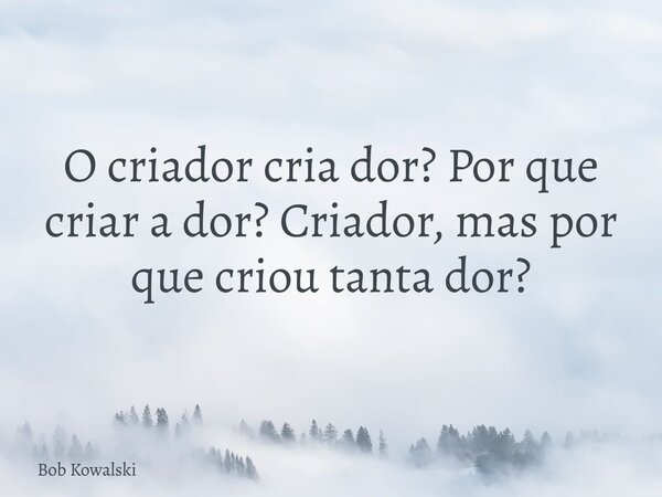 O criador cria dor? Por que criar a dor? Criador, mas por que criou tanta dor?... Frase de Bob Kowalski.