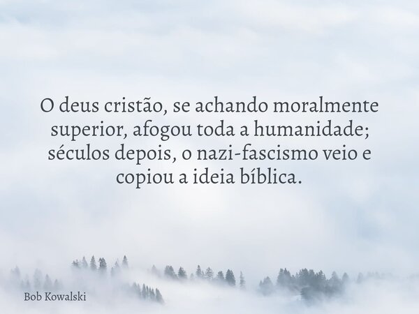 O deus cristão, se achando moralmente superior, afogou toda a humanidade; séculos depois, o nazi-fascismo veio e copiou a ideia bíblica.... Frase de Bob Kowalski.