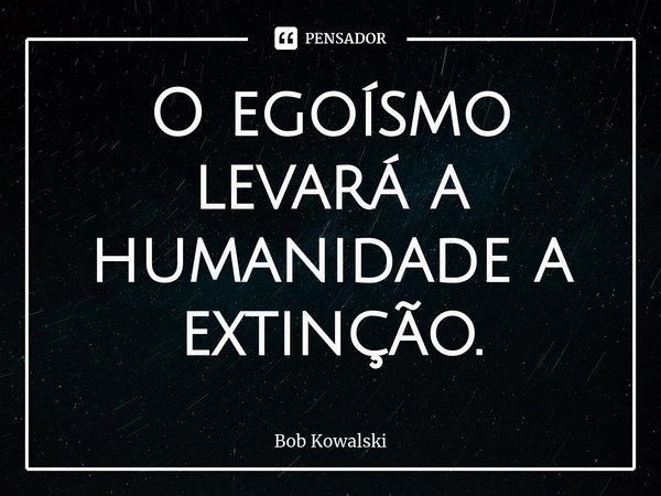 ⁠O egoísmo levará a humanidade a extinção.... Frase de Bob Kowalski.