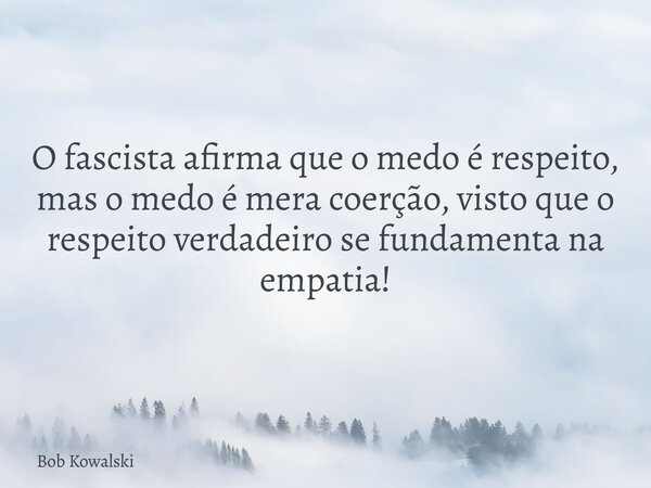 O fascista afirma que o medo é respeito, mas o medo é mera coerção, visto que o respeito verdadeiro se fundamenta na empatia!... Frase de Bob Kowalski.