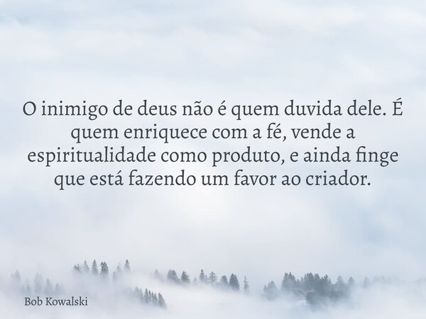 O inimigo de deus não é quem duvida dele. É quem enriquece com a fé, vende a espiritualidade como produto, e ainda finge que está fazendo um favor ao criador. ⁠... Frase de Bob Kowalski.