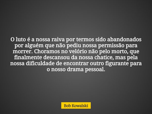 O luto é a nossa raiva por termos sido abandonados por alguém que não pediu nossa permissão para morrer. Choramos no velório não pelo morto, que finalmente desc... Frase de Bob Kowalski.