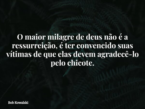 O maior milagre de deus não é a ressurreição, é ter convencido suas vítimas de que elas devem agradecê-lo pelo chicote.... Frase de Bob Kowalski.