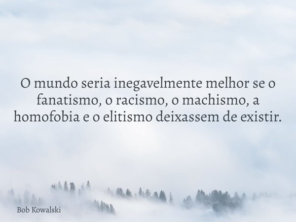 O mundo seria inegavelmente melhor se o fanatismo, o racismo, o machismo, a homofobia e o elitismo deixassem de existir.... Frase de Bob Kowalski.