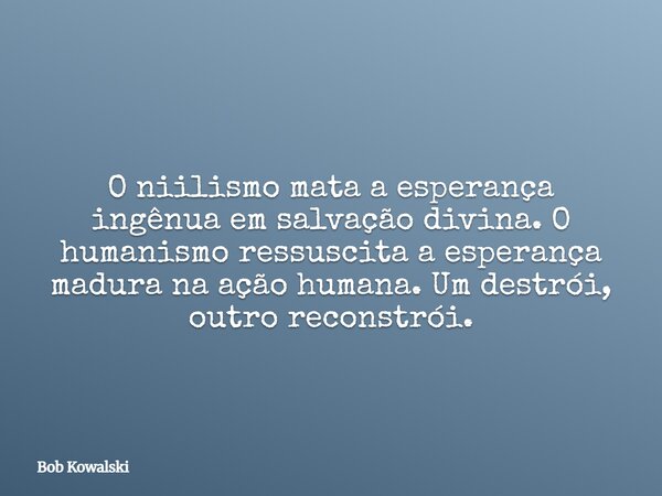 O niilismo mata a esperança ingênua em salvação divina. O humanismo ressuscita a esperança madura na ação humana. Um destrói, outro reconstrói.... Frase de Bob Kowalski.