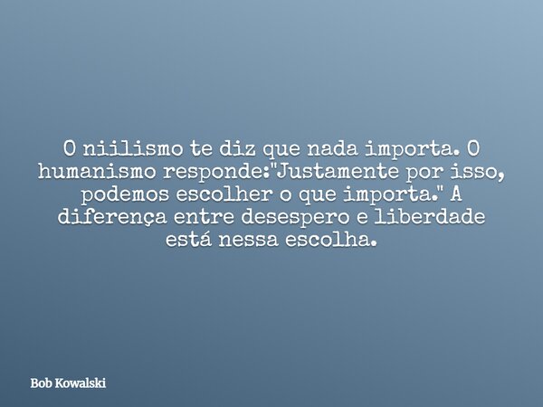 O niilismo te diz que nada importa. O humanismo responde: "Justamente por isso, podemos escolher o que importa." A diferença entre desespero e liberda... Frase de Bob Kowalski.