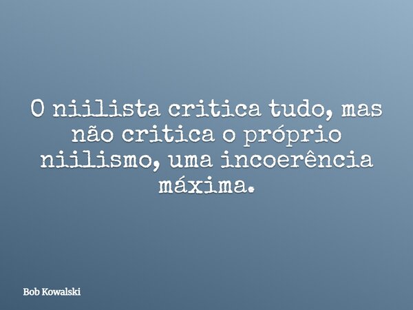 O niilista critica tudo, mas não critica o próprio niilismo, uma incoerência máxima.... Frase de Bob Kowalski.