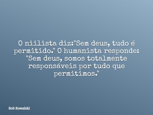 O niilista diz: "Sem deus, tudo é permitido." O humanista responde: "Sem deus, somos totalmente responsáveis por tudo que permitimos."... Frase de Bob Kowalski.