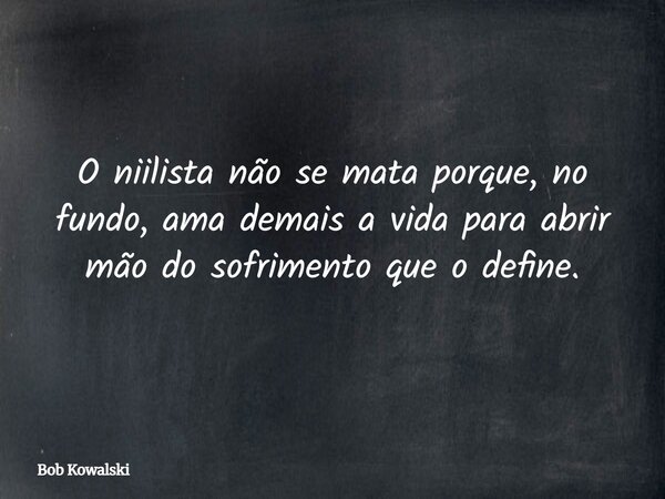 O niilista não se mata porque, no fundo, ama demais a vida para abrir mão do sofrimento que o define.... Frase de Bob Kowalski.