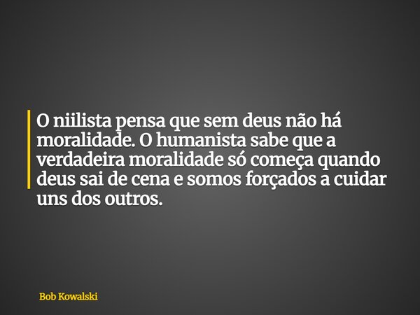 O niilista pensa que sem deus não há moralidade. O humanista sabe que a verdadeira moralidade só começa quando deus sai de cena e somos forçados a cuidar uns do... Frase de Bob Kowalski.