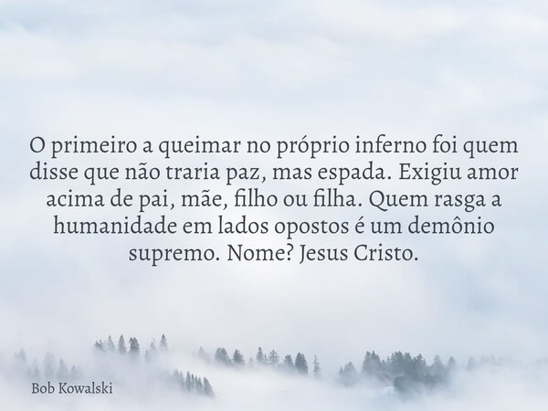 O primeiro a queimar no próprio inferno foi quem disse que não traria paz, mas espada. Exigiu amor acima de pai, mãe, filho ou filha. Quem rasga a humanidade em... Frase de Bob Kowalski.