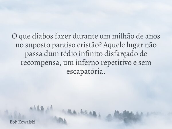 O que diabos fazer durante um milhão de anos no suposto paraíso cristão? Aquele lugar não passa dum tédio infinito disfarçado de recompensa, um inferno repetiti... Frase de Bob Kowalski.