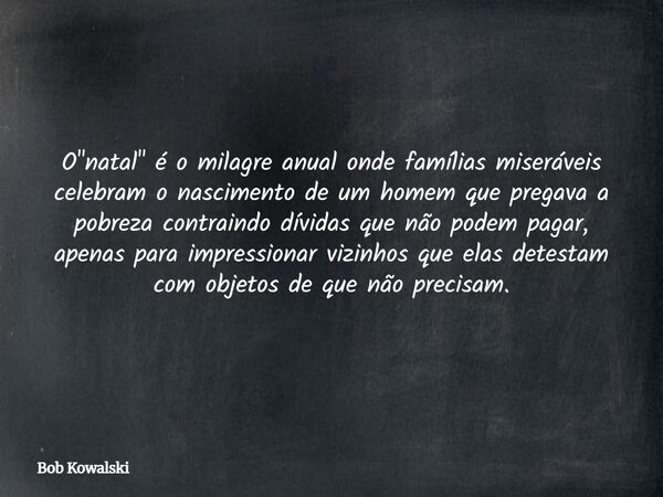 O "natal" é o milagre anual onde famílias miseráveis celebram o nascimento de um homem que pregava a pobreza contraindo dívidas que não podem pagar, a... Frase de Bob Kowalski.