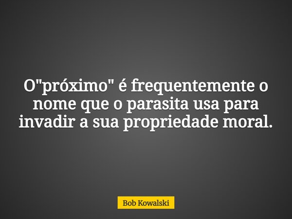 O "próximo" é frequentemente o nome que o parasita usa para invadir a sua propriedade moral.... Frase de Bob Kowalski.