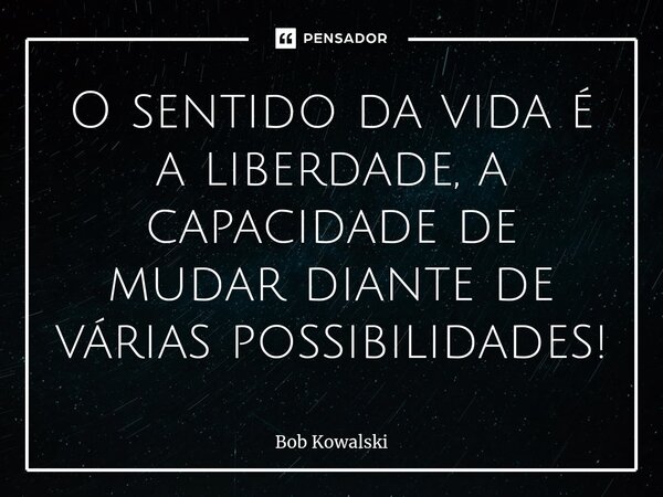 ⁠O sentido da vida é a liberdade, a capacidade de mudar diante de várias possibilidades!... Frase de Bob Kowalski.