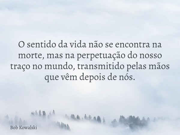 O sentido da vida não se encontra na morte, mas na perpetuação do nosso traço no mundo, transmitido pelas mãos que vêm depois de nós.... Frase de Bob Kowalski.
