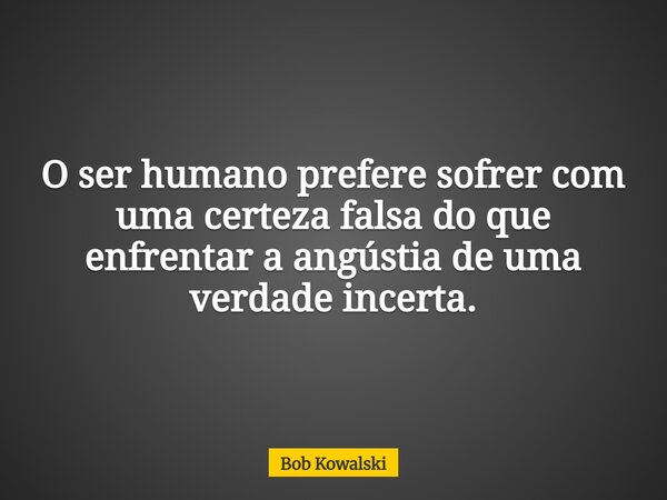O ser humano prefere sofrer com uma certeza falsa do que enfrentar a angústia de uma verdade incerta.... Frase de Bob Kowalski.