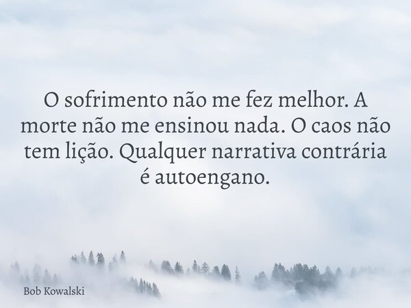 O sofrimento não me fez melhor. A morte não me ensinou nada. O caos não tem lição. Qualquer narrativa contrária é autoengano.... Frase de Bob Kowalski.