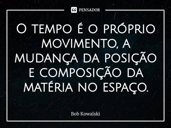 ⁠O tempo é o próprio movimento, a mudança da posição e composição da matéria no espaço.... Frase de Bob Kowalski.