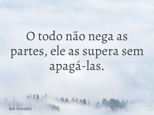 O todo não nega as partes, ele as supera sem apagá-las.... Frase de Bob Kowalski.