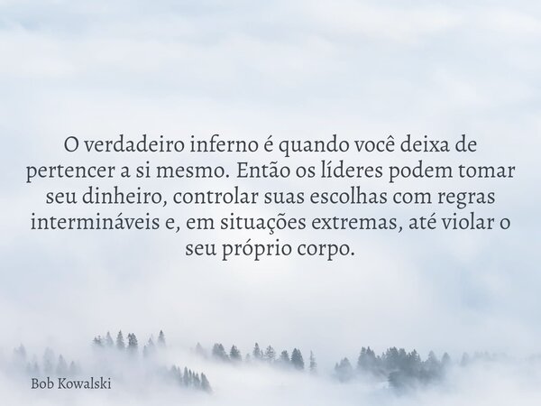 O verdadeiro inferno é quando você deixa de pertencer a si mesmo. Então os líderes podem tomar seu dinheiro, controlar suas escolhas com regras intermináveis e,... Frase de Bob Kowalski.