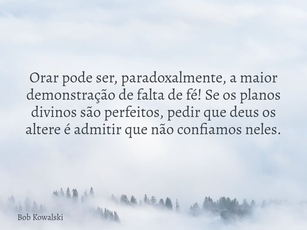 Orar pode ser, paradoxalmente, a maior demonstração de falta de fé! Se os planos divinos são perfeitos, pedir que deus os altere é admitir que não confiamos nel... Frase de Bob Kowalski.