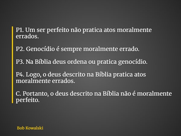 P1. Um ser perfeito não pratica atos moralmente errados. P2. Genocídio é sempre moralmente errado. P3. Na Bíblia deus ordena ou pratica genocídio. P4. Logo, o d... Frase de Bob Kowalski.