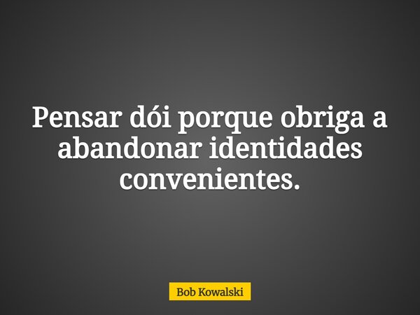 Pensar dói porque obriga a abandonar identidades convenientes.... Frase de Bob Kowalski.