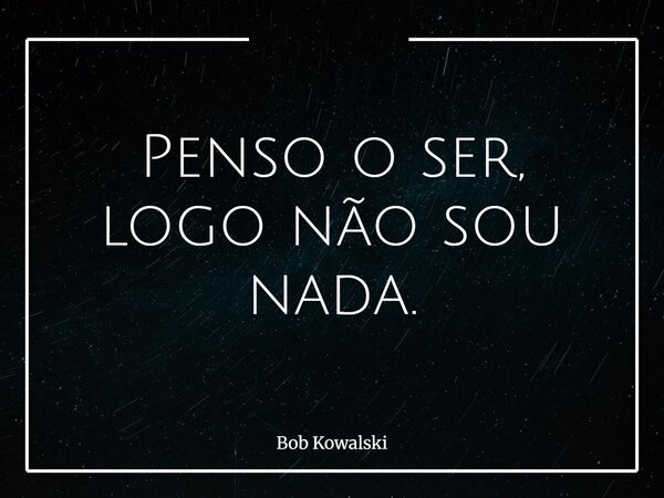Penso o ser, logo não sou nada.... Frase de Bob Kowalski.