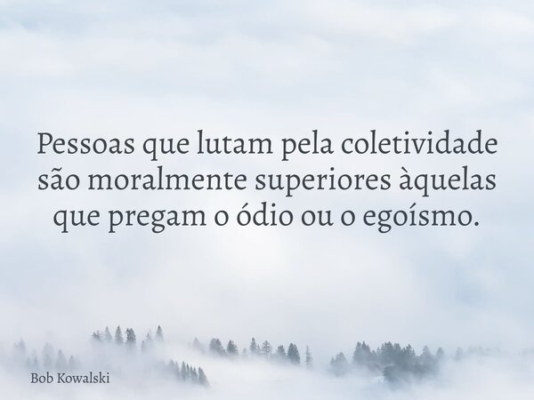 Pessoas que lutam pela coletividade são moralmente superiores àquelas que pregam o ódio ou o egoísmo.... Frase de Bob Kowalski.