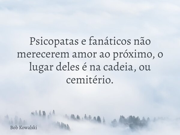 Psicopatas e fanáticos não merecerem amor ao próximo, o lugar deles é na cadeia, ou cemitério.... Frase de Bob Kowalski.