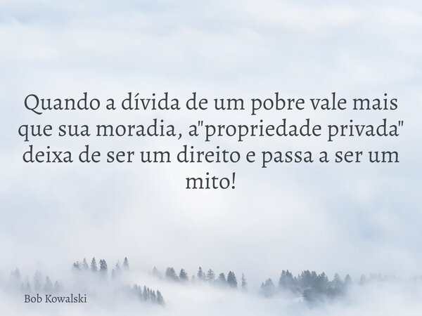 Quando a dívida de um pobre vale mais que sua moradia, a "propriedade privada" deixa de ser um direito e passa a ser um mito!... Frase de Bob Kowalski.