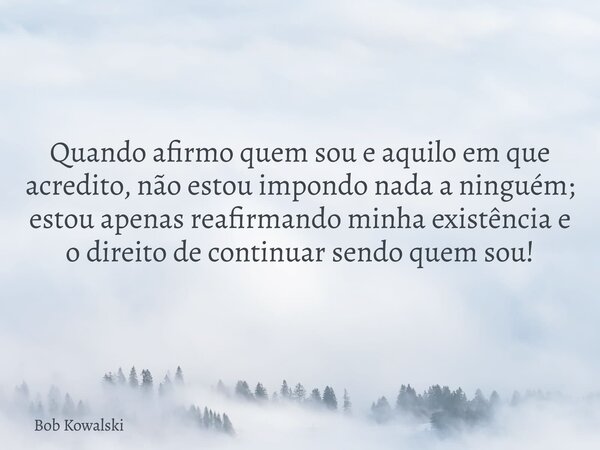 Quando afirmo quem sou e aquilo em que acredito, não estou impondo nada a ninguém; estou apenas reafirmando minha existência e o direito de continuar sendo quem... Frase de Bob Kowalski.