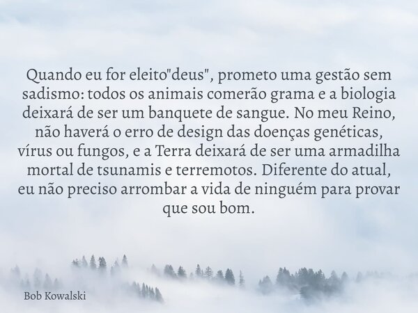 Quando eu for eleito "deus", prometo uma gestão sem sadismo: todos os animais comerão grama e a biologia deixará de ser um banquete de sangue. No meu ... Frase de Bob Kowalski.