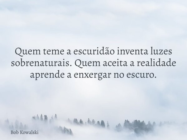 Quem teme a escuridão inventa luzes sobrenaturais. Quem aceita a realidade aprende a enxergar no escuro.... Frase de Bob Kowalski.