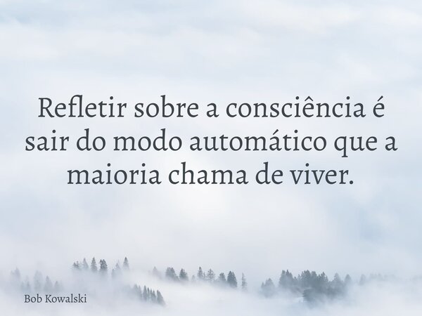 Refletir sobre a consciência é sair do modo automático que a maioria chama de viver.... Frase de Bob Kowalski.