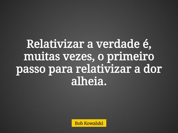 Relativizar a verdade é, muitas vezes, o primeiro passo para relativizar a dor alheia.... Frase de Bob Kowalski.