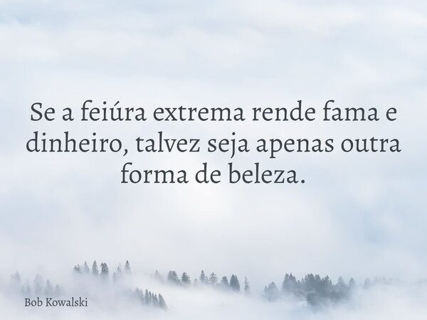 Se a feiúra extrema rende fama e dinheiro, talvez seja apenas outra forma de beleza.... Frase de Bob Kowalski.