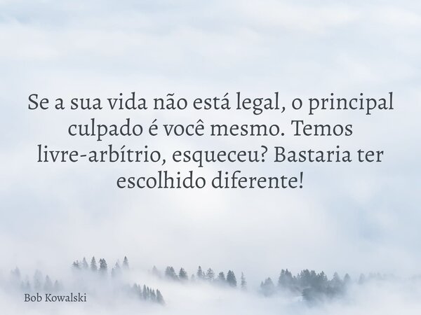 Se a sua vida não está legal, o principal culpado é você mesmo. Temos livre-arbítrio, esqueceu? Bastaria ter escolhido diferente!... Frase de Bob Kowalski.