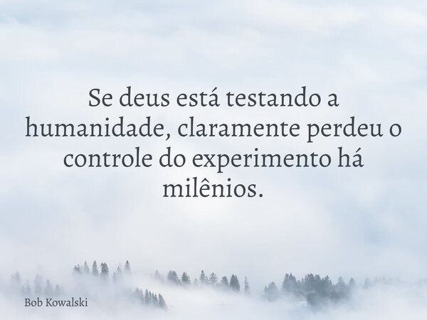 Se deus está testando a humanidade, claramente perdeu o controle do experimento há milênios.... Frase de Bob Kowalski.