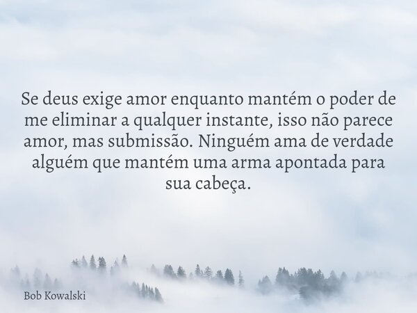 Se deus exige amor enquanto mantém o poder de me eliminar a qualquer instante, isso não parece amor, mas submissão. Ninguém ama de verdade alguém que mantém uma... Frase de Bob Kowalski.
